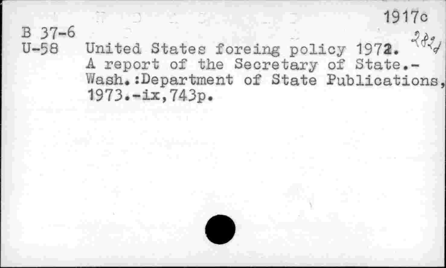 ﻿B 37-6 U-58
1917c
United States foreing policy 1972. ;V A report of the Secretary of State.-Wash«:Department of State Publications, 1973.-ix,743p.